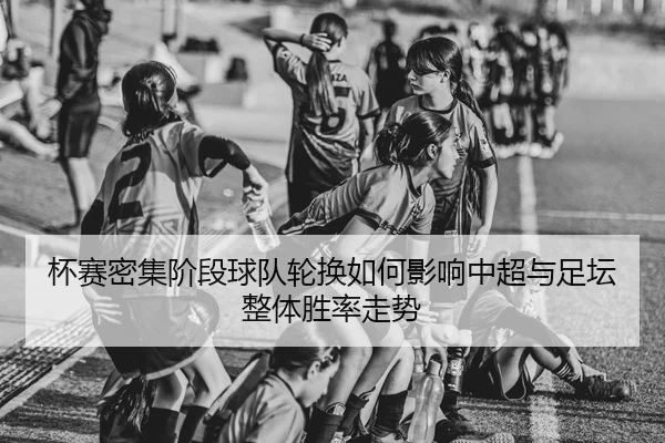 杯赛密集阶段球队轮换如何影响中超与足坛整体胜率走势