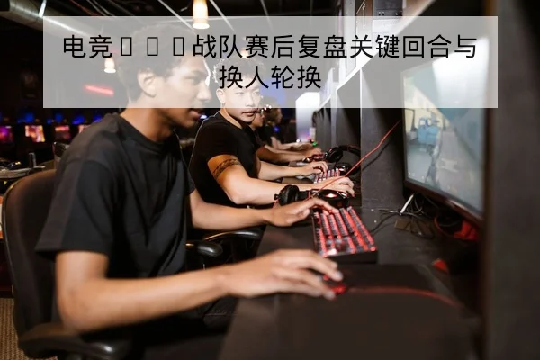 电竞KPL战队赛后复盘关键回合与换人轮换