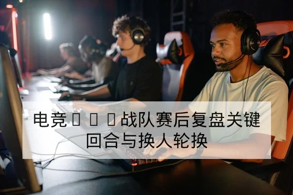 电竞KPL战队赛后复盘关键回合与换人轮换